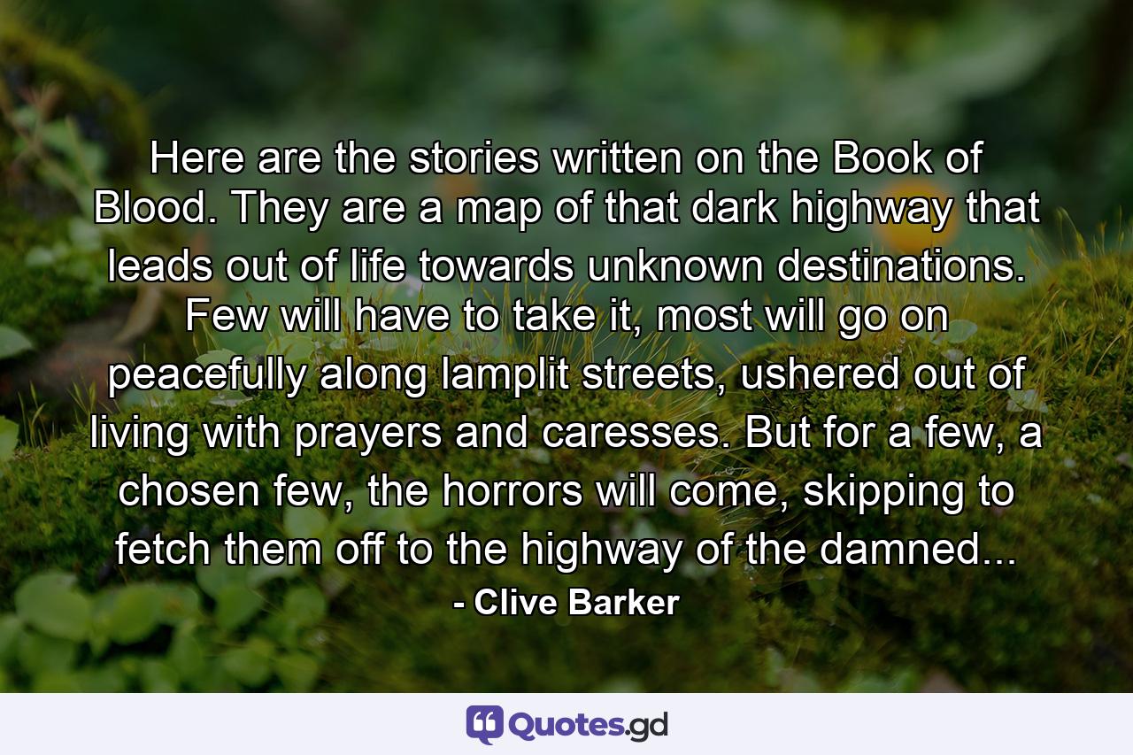 Here are the stories written on the Book of Blood. They are a map of that dark highway that leads out of life towards unknown destinations. Few will have to take it, most will go on peacefully along lamplit streets, ushered out of living with prayers and caresses. But for a few, a chosen few, the horrors will come, skipping to fetch them off to the highway of the damned... - Quote by Clive Barker