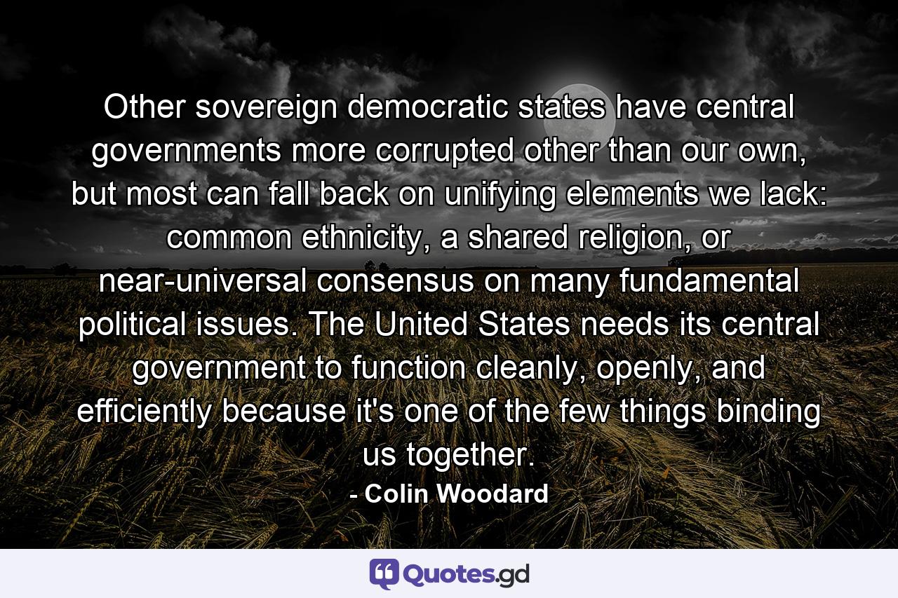 Other sovereign democratic states have central governments more corrupted other than our own, but most can fall back on unifying elements we lack: common ethnicity, a shared religion, or near-universal consensus on many fundamental political issues. The United States needs its central government to function cleanly, openly, and efficiently because it's one of the few things binding us together. - Quote by Colin Woodard