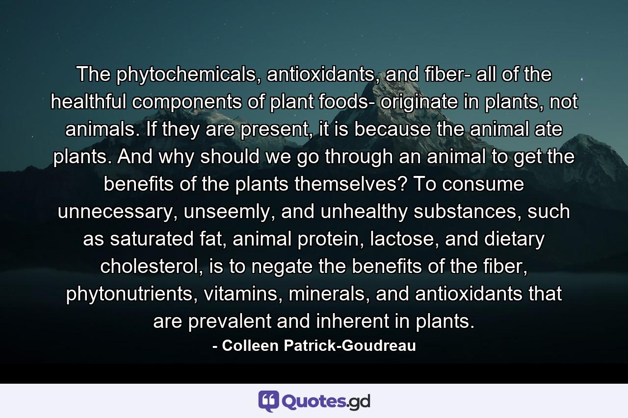 The phytochemicals, antioxidants, and fiber- all of the healthful components of plant foods- originate in plants, not animals. If they are present, it is because the animal ate plants. And why should we go through an animal to get the benefits of the plants themselves? To consume unnecessary, unseemly, and unhealthy substances, such as saturated fat, animal protein, lactose, and dietary cholesterol, is to negate the benefits of the fiber, phytonutrients, vitamins, minerals, and antioxidants that are prevalent and inherent in plants. - Quote by Colleen Patrick-Goudreau