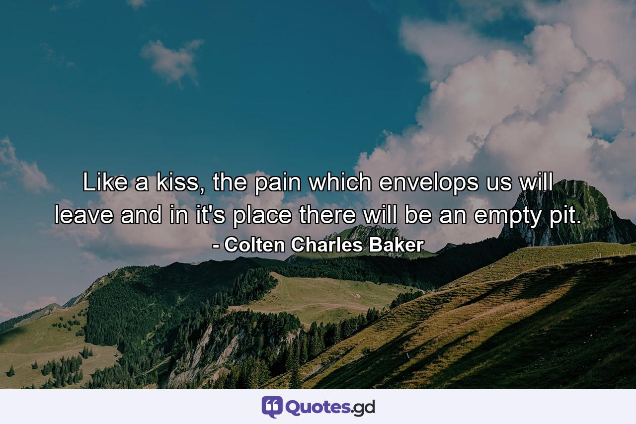 Like a kiss, the pain which envelops us will leave and in it's place there will be an empty pit. - Quote by Colten Charles Baker