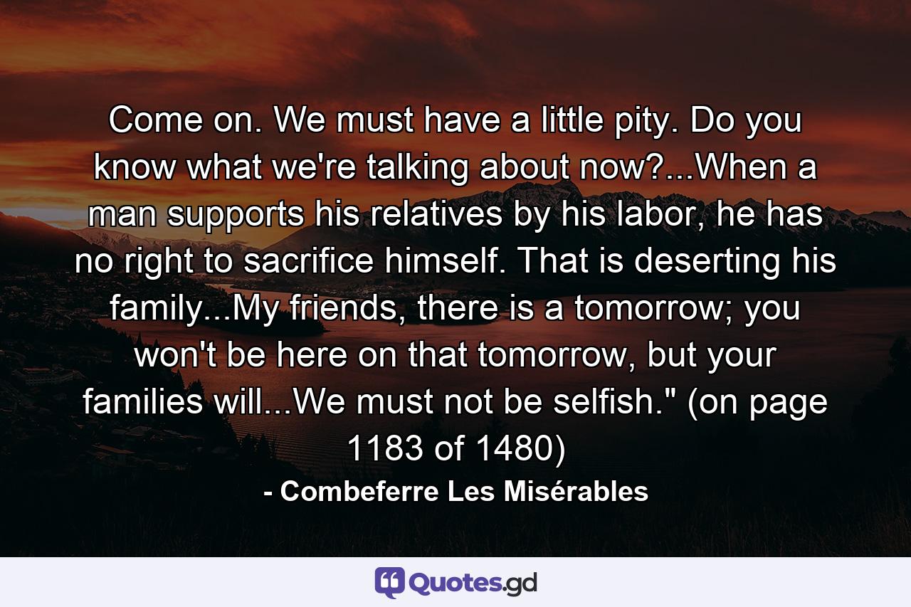 Come on. We must have a little pity. Do you know what we're talking about now?...When a man supports his relatives by his labor, he has no right to sacrifice himself. That is deserting his family...My friends, there is a tomorrow; you won't be here on that tomorrow, but your families will...We must not be selfish.