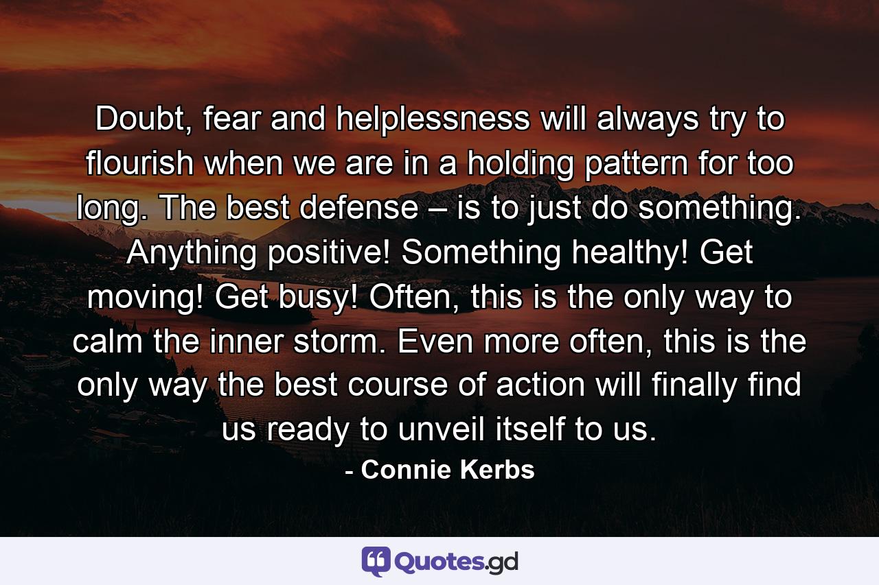 Doubt, fear and helplessness will always try to flourish when we are in a holding pattern for too long. The best defense – is to just do something. Anything positive! Something healthy! Get moving! Get busy! Often, this is the only way to calm the inner storm. Even more often, this is the only way the best course of action will finally find us ready to unveil itself to us. - Quote by Connie Kerbs