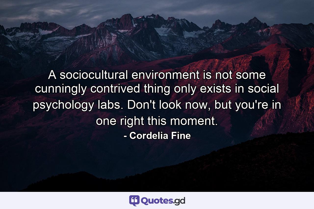 A sociocultural environment is not some cunningly contrived thing only exists in social psychology labs. Don't look now, but you're in one right this moment. - Quote by Cordelia Fine