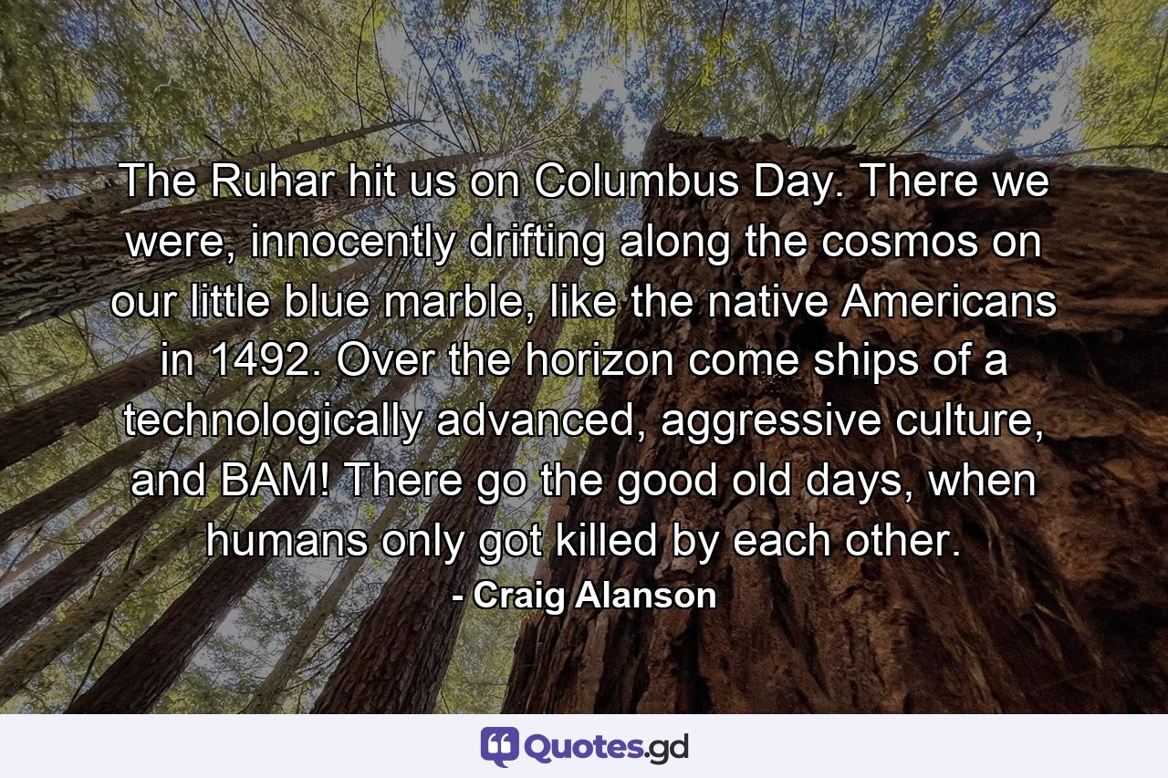 The Ruhar hit us on Columbus Day. There we were, innocently drifting along the cosmos on our little blue marble, like the native Americans in 1492. Over the horizon come ships of a technologically advanced, aggressive culture, and BAM! There go the good old days, when humans only got killed by each other. - Quote by Craig Alanson