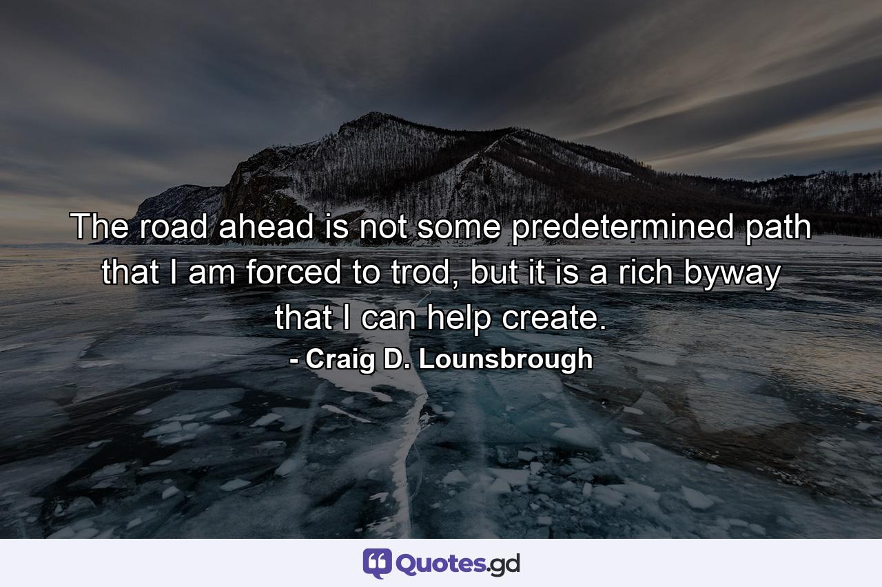 The road ahead is not some predetermined path that I am forced to trod, but it is a rich byway that I can help create. - Quote by Craig D. Lounsbrough