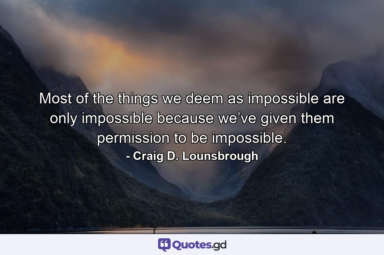 Most of the things we deem as impossible are only impossible because we’ve given them permission to be impossible. - Quote by Craig D. Lounsbrough