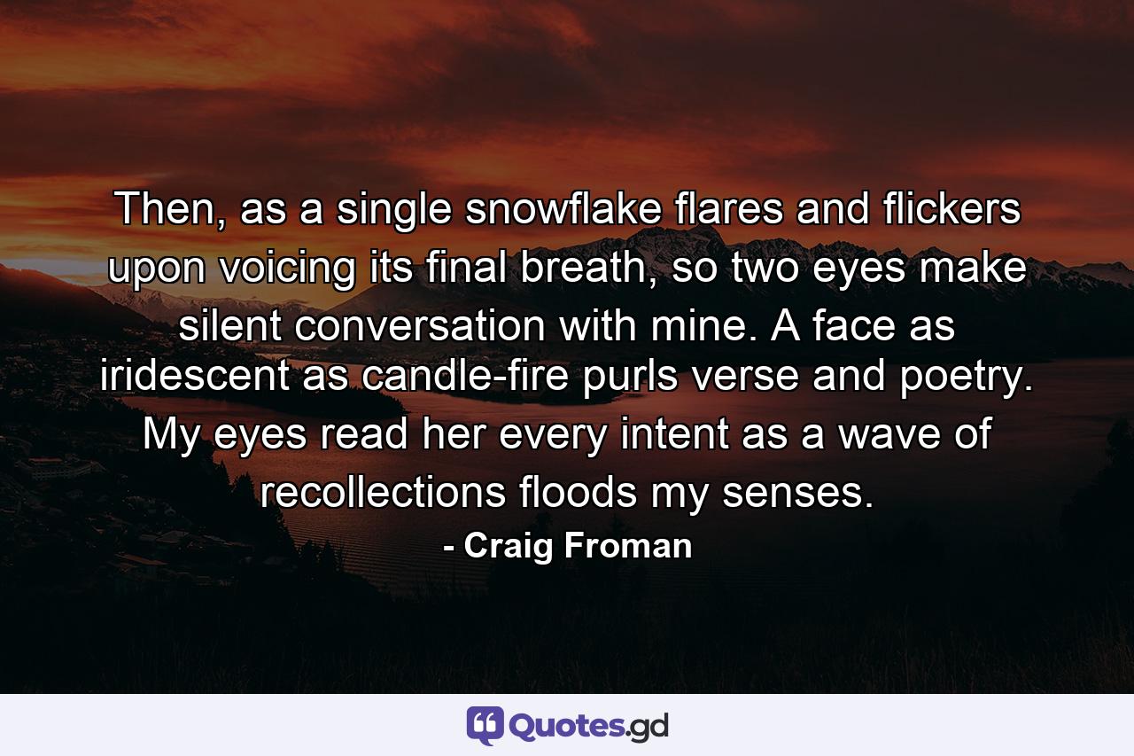 Then, as a single snowflake flares and flickers upon voicing its final breath, so two eyes make silent conversation with mine. A face as iridescent as candle-fire purls verse and poetry. My eyes read her every intent as a wave of recollections floods my senses. - Quote by Craig Froman