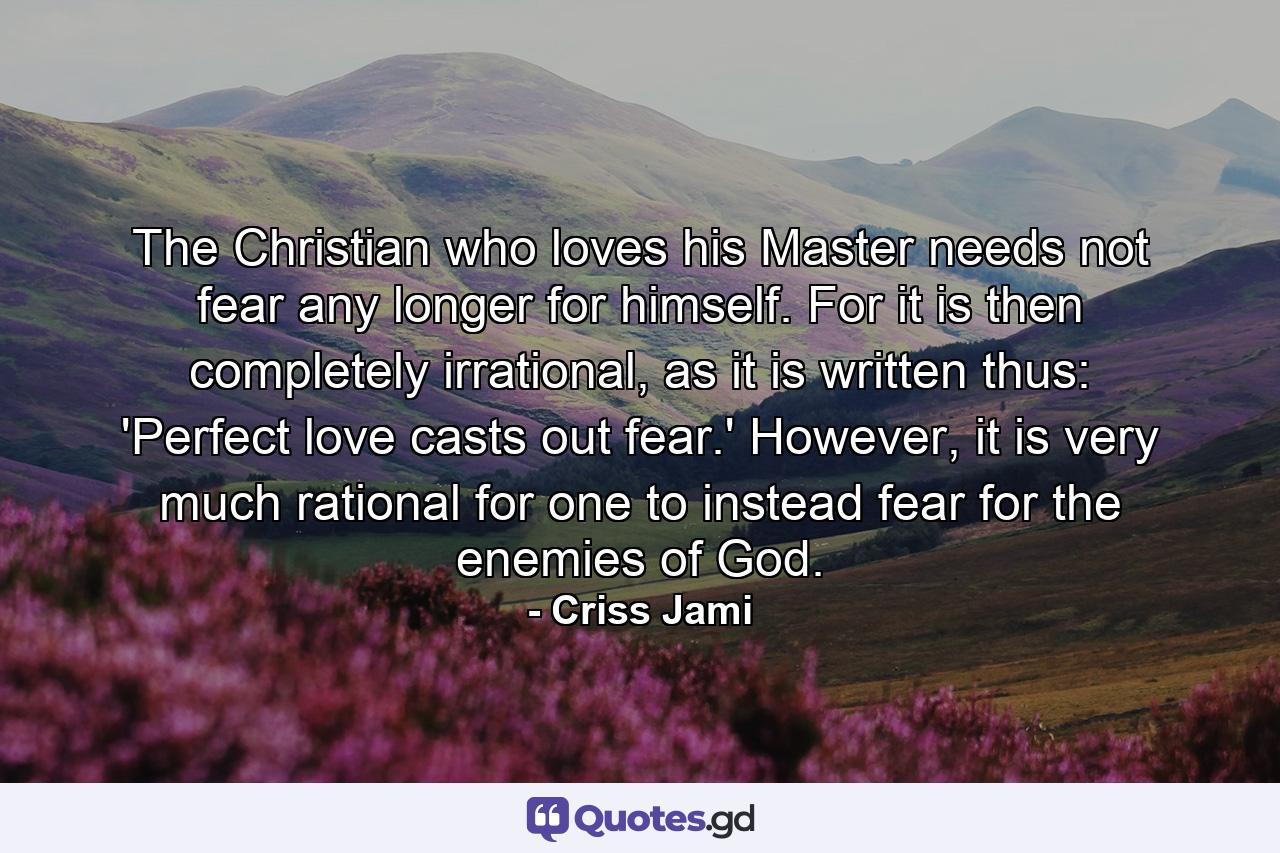 The Christian who loves his Master needs not fear any longer for himself. For it is then completely irrational, as it is written thus: 'Perfect love casts out fear.' However, it is very much rational for one to instead fear for the enemies of God. - Quote by Criss Jami