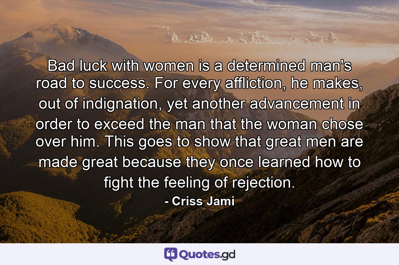 Bad luck with women is a determined man's road to success. For every affliction, he makes, out of indignation, yet another advancement in order to exceed the man that the woman chose over him. This goes to show that great men are made great because they once learned how to fight the feeling of rejection. - Quote by Criss Jami