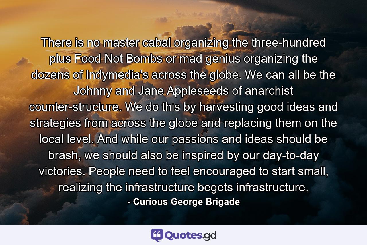 There is no master cabal organizing the three-hundred plus Food Not Bombs or mad genius organizing the dozens of Indymedia's across the globe. We can all be the Johnny and Jane Appleseeds of anarchist counter-structure. We do this by harvesting good ideas and strategies from across the globe and replacing them on the local level. And while our passions and ideas should be brash, we should also be inspired by our day-to-day victories. People need to feel encouraged to start small, realizing the infrastructure begets infrastructure. - Quote by Curious George Brigade