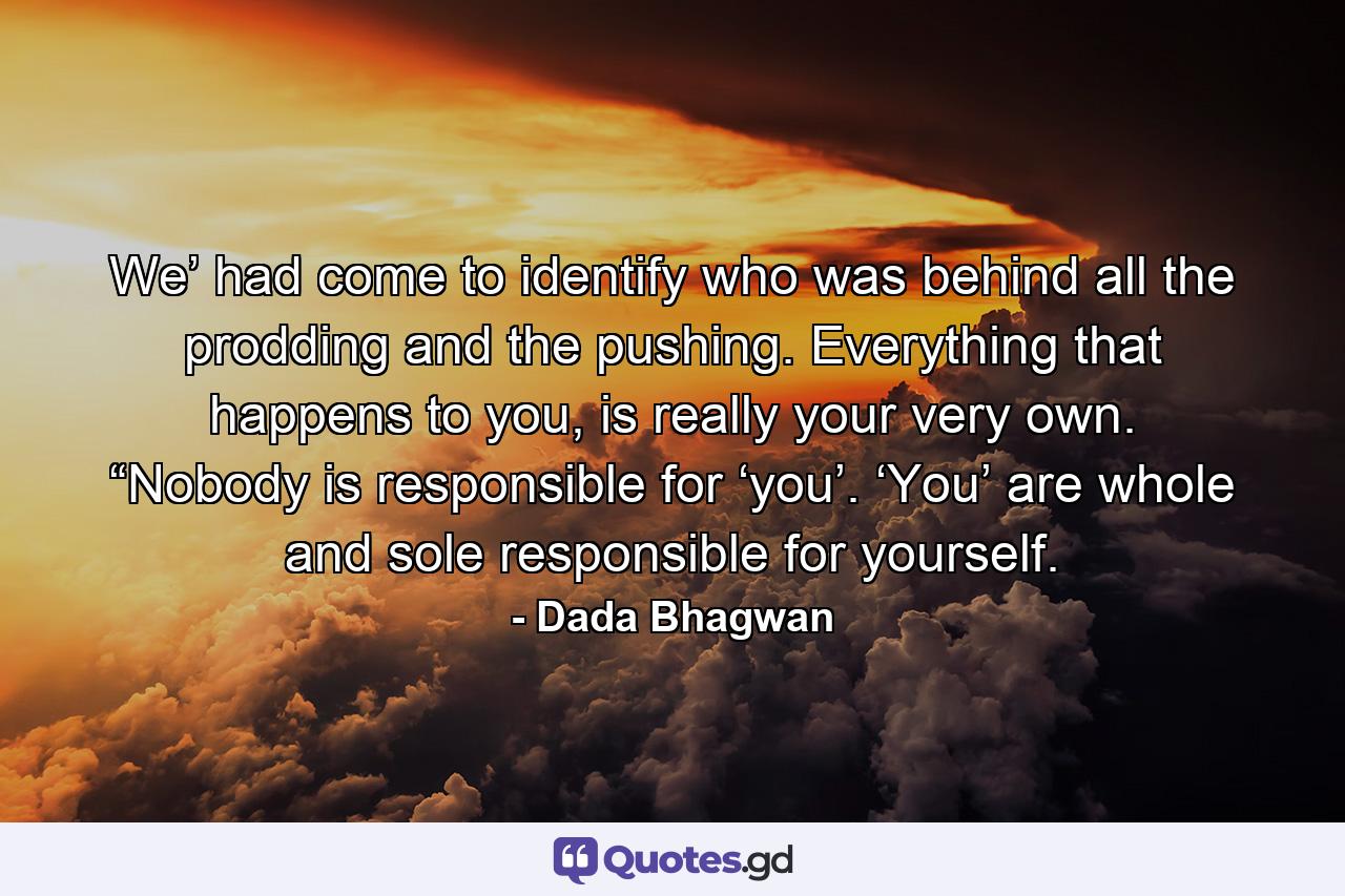 We’ had come to identify who was behind all the prodding and the pushing. Everything that happens to you, is really your very own. “Nobody is responsible for ‘you’. ‘You’ are whole and sole responsible for yourself. - Quote by Dada Bhagwan