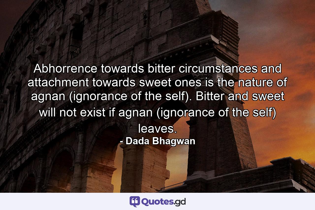 Abhorrence towards bitter circumstances and attachment towards sweet ones is the nature of agnan (ignorance of the self). Bitter and sweet will not exist if agnan (ignorance of the self) leaves. - Quote by Dada Bhagwan