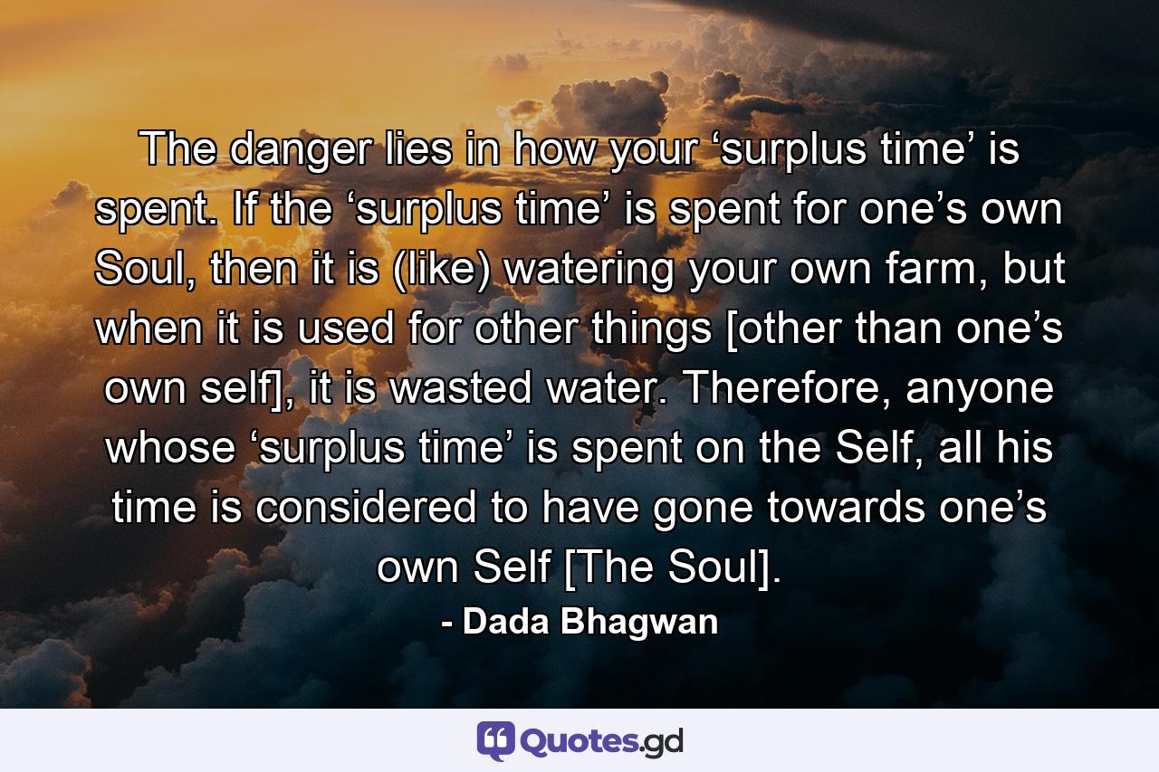 The danger lies in how your ‘surplus time’ is spent. If the ‘surplus time’ is spent for one’s own Soul, then it is (like) watering your own farm, but when it is used for other things [other than one’s own self], it is wasted water. Therefore, anyone whose ‘surplus time’ is spent on the Self, all his time is considered to have gone towards one’s own Self [The Soul]. - Quote by Dada Bhagwan