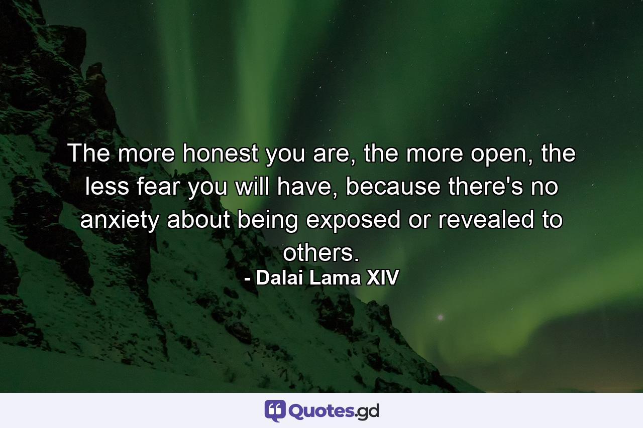 The more honest you are, the more open, the less fear you will have, because there's no anxiety about being exposed or revealed to others. - Quote by Dalai Lama XIV