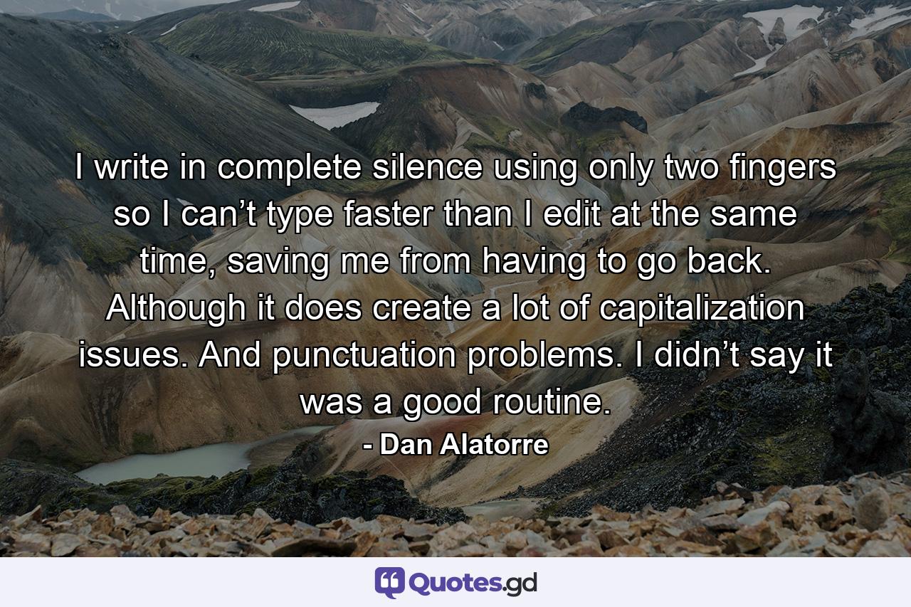 I write in complete silence using only two fingers so I can’t type faster than I edit at the same time, saving me from having to go back. Although it does create a lot of capitalization issues. And punctuation problems. I didn’t say it was a good routine. - Quote by Dan Alatorre