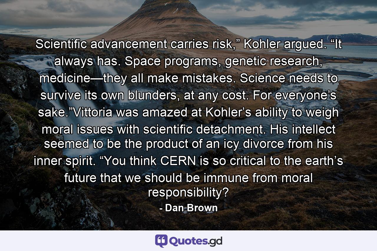 Scientific advancement carries risk,” Kohler argued. “It always has. Space programs, genetic research, medicine—they all make mistakes. Science needs to survive its own blunders, at any cost. For everyone’s sake.”Vittoria was amazed at Kohler’s ability to weigh moral issues with scientific detachment. His intellect seemed to be the product of an icy divorce from his inner spirit. “You think CERN is so critical to the earth’s future that we should be immune from moral responsibility? - Quote by Dan Brown