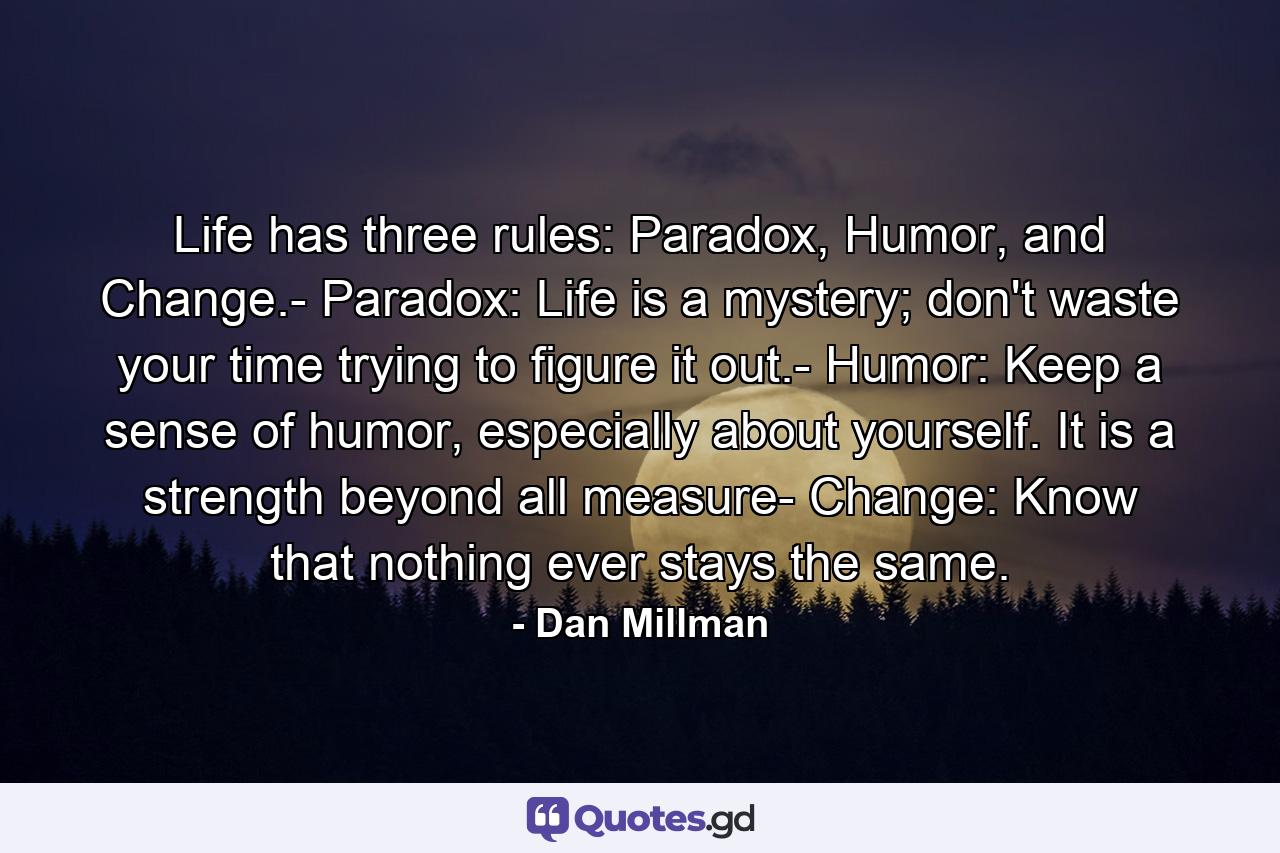 Life has three rules: Paradox, Humor, and Change.- Paradox: Life is a mystery; don't waste your time trying to figure it out.- Humor: Keep a sense of humor, especially about yourself. It is a strength beyond all measure- Change: Know that nothing ever stays the same. - Quote by Dan Millman