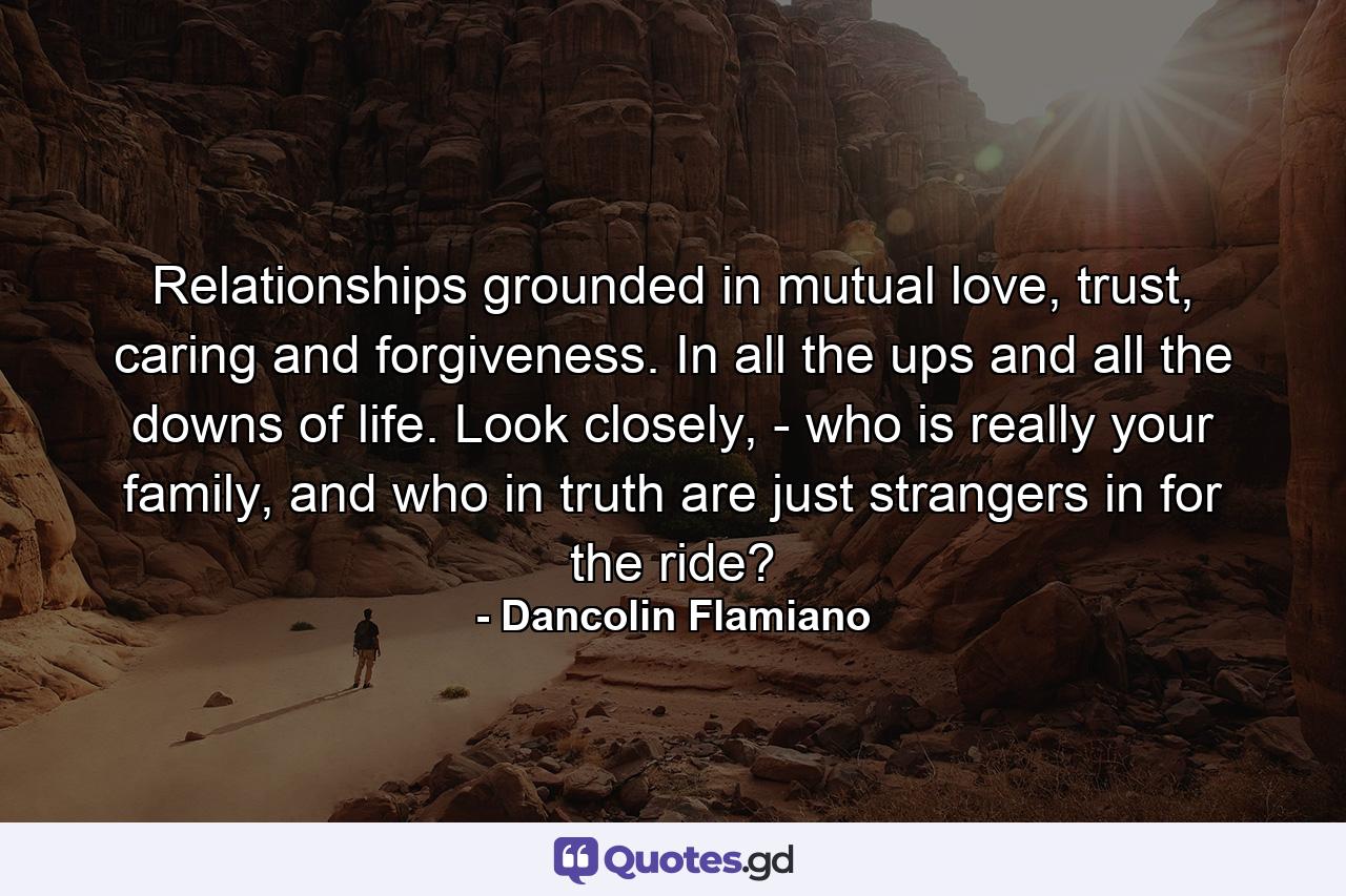 Relationships grounded in mutual love, trust, caring and forgiveness. In all the ups and all the downs of life. Look closely, - who is really your family, and who in truth are just strangers in for the ride? - Quote by Dancolin Flamiano