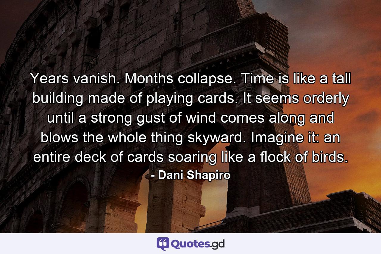 Years vanish. Months collapse. Time is like a tall building made of playing cards. It seems orderly until a strong gust of wind comes along and blows the whole thing skyward. Imagine it: an entire deck of cards soaring like a flock of birds. - Quote by Dani Shapiro