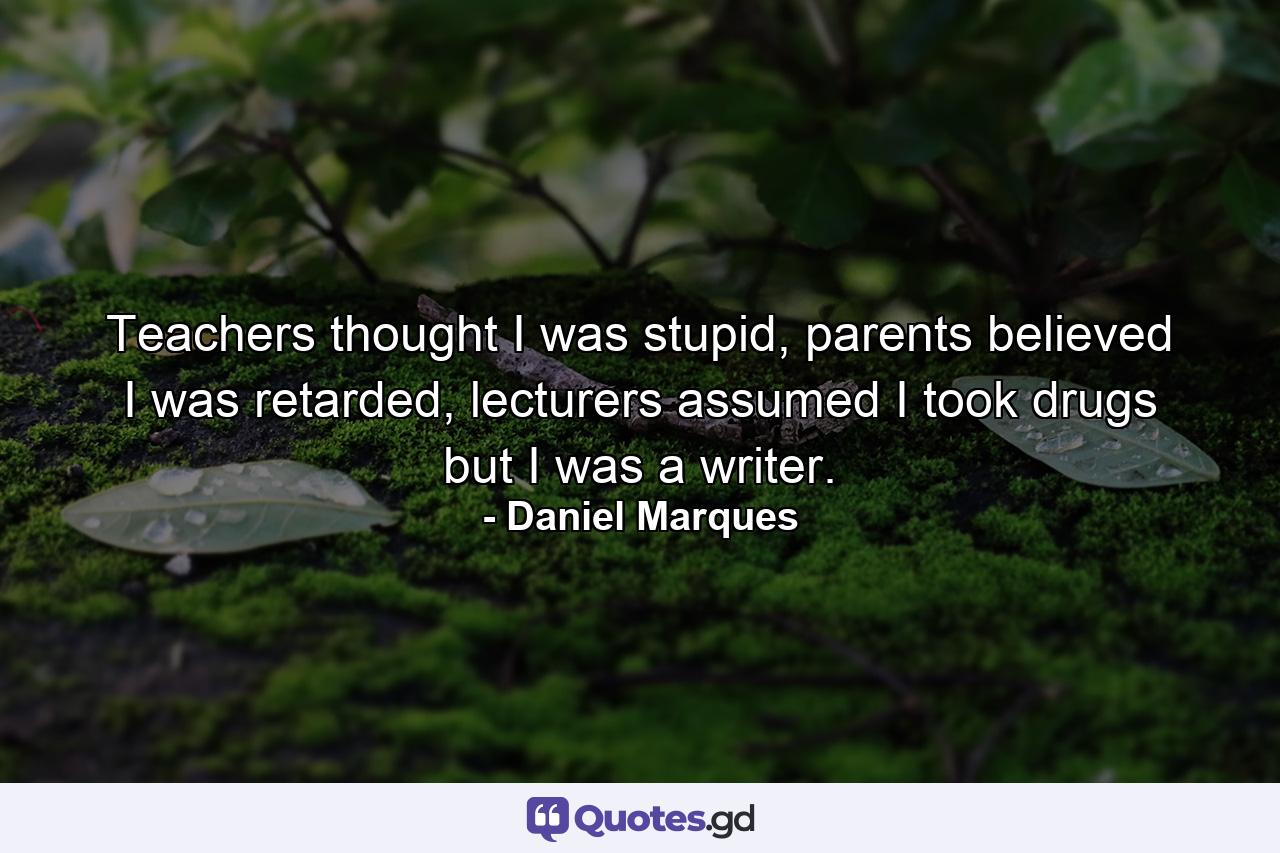 Teachers thought I was stupid, parents believed I was retarded, lecturers assumed I took drugs but I was a writer. - Quote by Daniel Marques