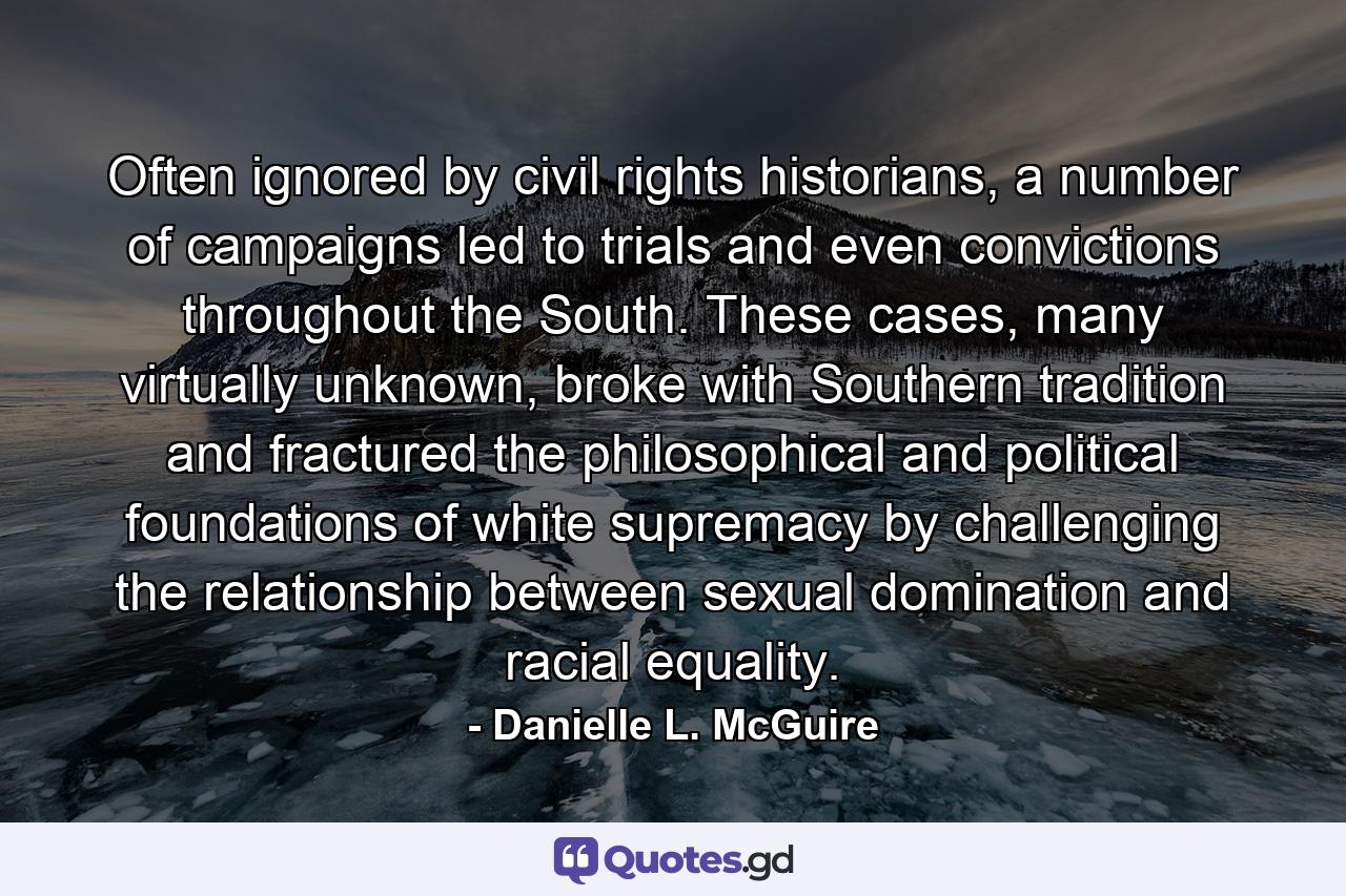 Often ignored by civil rights historians, a number of campaigns led to trials and even convictions throughout the South. These cases, many virtually unknown, broke with Southern tradition and fractured the philosophical and political foundations of white supremacy by challenging the relationship between sexual domination and racial equality. - Quote by Danielle L. McGuire