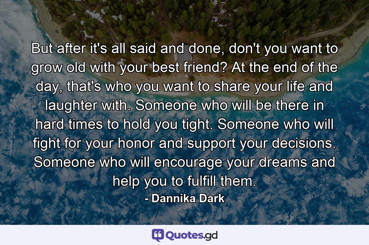 But after it's all said and done, don't you want to grow old with your best friend? At the end of the day, that's who you want to share your life and laughter with. Someone who will be there in hard times to hold you tight. Someone who will fight for your honor and support your decisions. Someone who will encourage your dreams and help you to fulfill them. - Quote by Dannika Dark