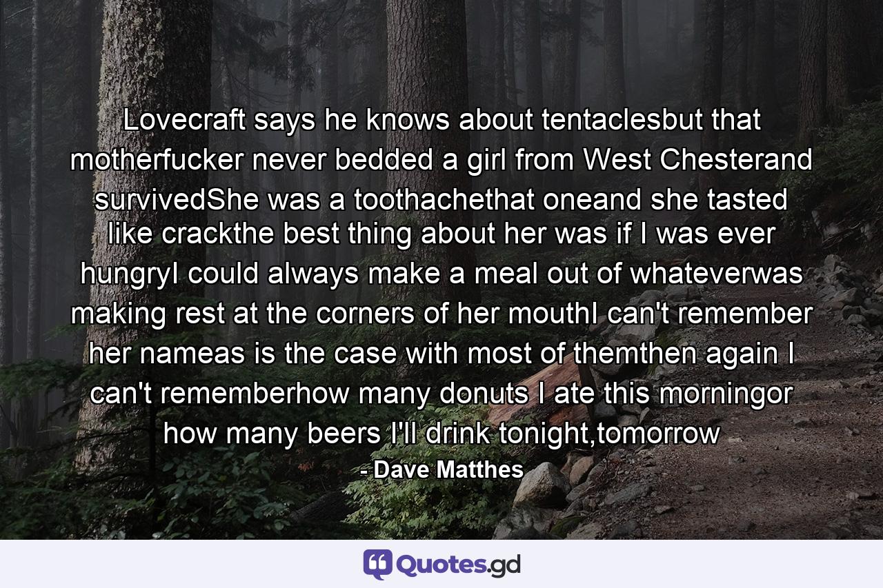 Lovecraft says he knows about tentaclesbut that motherfucker never bedded a girl from West Chesterand survivedShe was a toothachethat oneand she tasted like crackthe best thing about her was if I was ever hungryI could always make a meal out of whateverwas making rest at the corners of her mouthI can't remember her nameas is the case with most of themthen again I can't rememberhow many donuts I ate this morningor how many beers I'll drink tonight,tomorrow - Quote by Dave Matthes