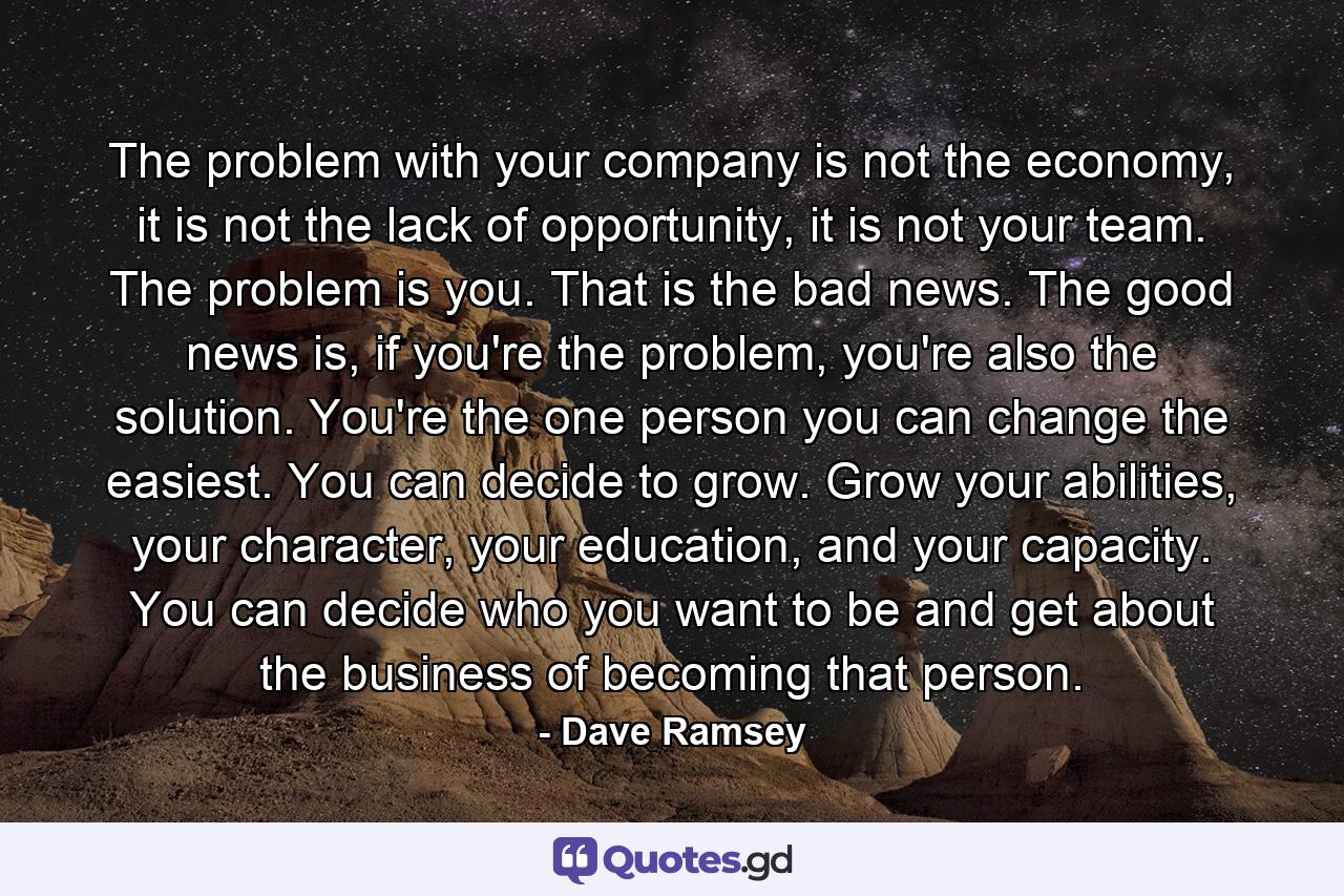 The problem with your company is not the economy, it is not the lack of opportunity, it is not your team. The problem is you. That is the bad news. The good news is, if you're the problem, you're also the solution. You're the one person you can change the easiest. You can decide to grow. Grow your abilities, your character, your education, and your capacity. You can decide who you want to be and get about the business of becoming that person. - Quote by Dave Ramsey