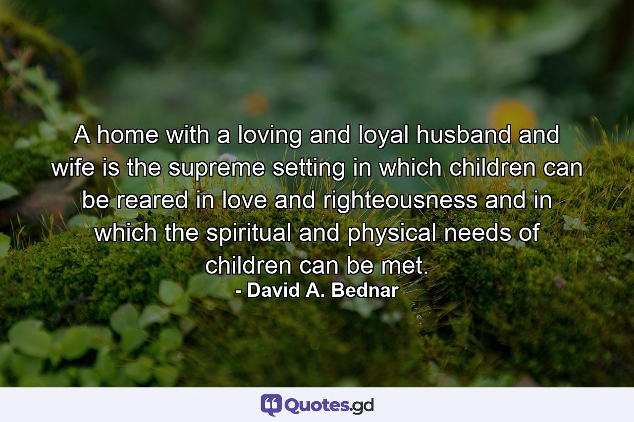 A home with a loving and loyal husband and wife is the supreme setting in which children can be reared in love and righteousness and in which the spiritual and physical needs of children can be met. - Quote by David A. Bednar