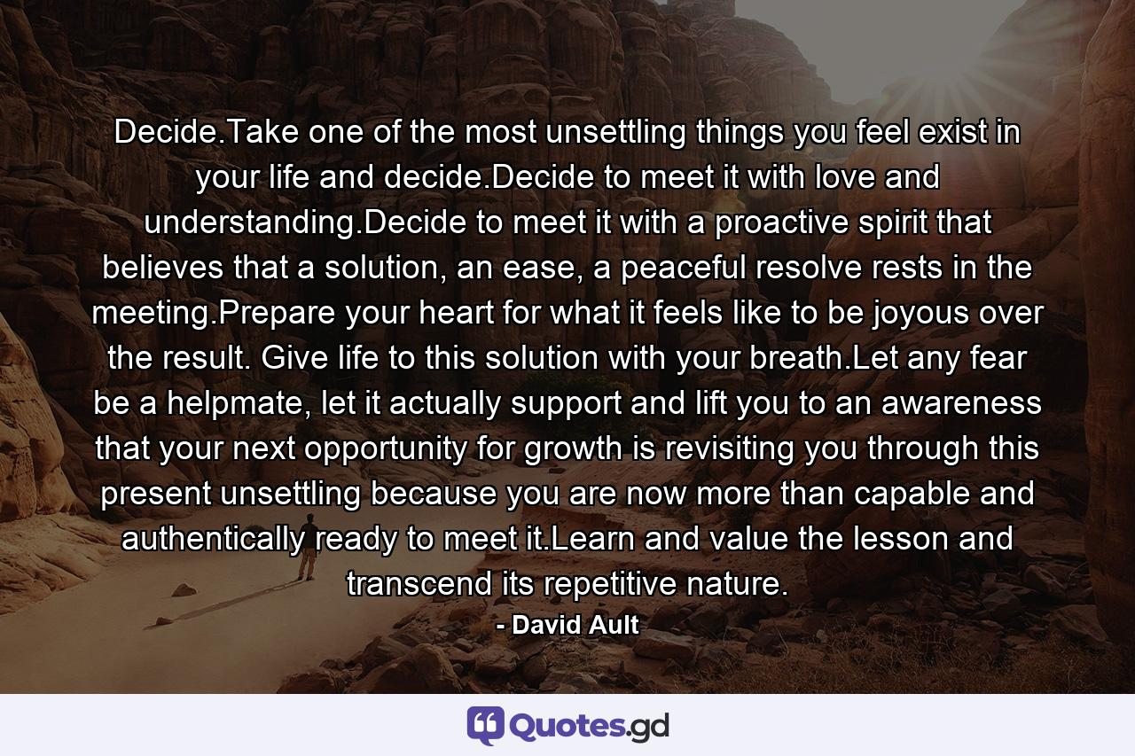 Decide.Take one of the most unsettling things you feel exist in your life and decide.Decide to meet it with love and understanding.Decide to meet it with a proactive spirit that believes that a solution, an ease, a peaceful resolve rests in the meeting.Prepare your heart for what it feels like to be joyous over the result. Give life to this solution with your breath.Let any fear be a helpmate, let it actually support and lift you to an awareness that your next opportunity for growth is revisiting you through this present unsettling because you are now more than capable and authentically ready to meet it.Learn and value the lesson and transcend its repetitive nature. - Quote by David Ault