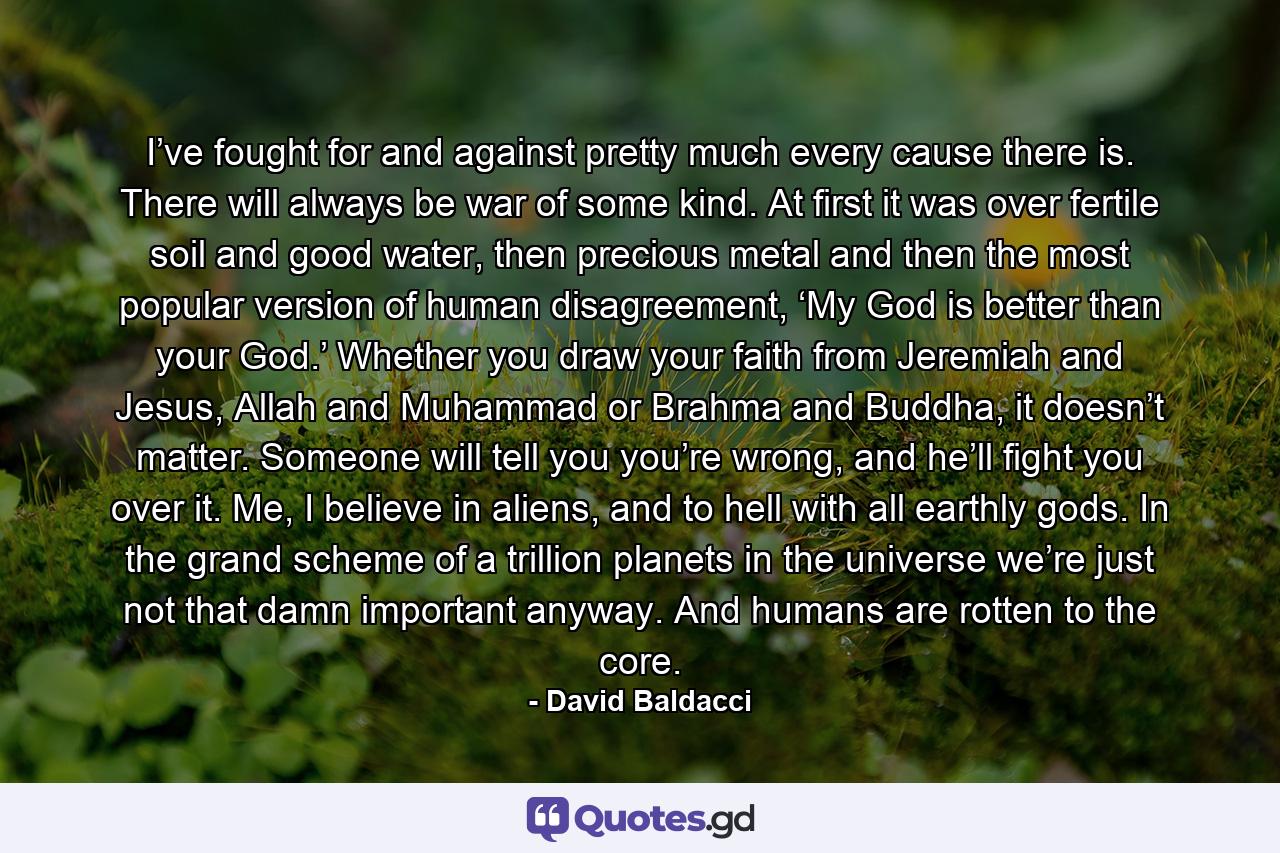 I’ve fought for and against pretty much every cause there is. There will always be war of some kind. At first it was over fertile soil and good water, then precious metal and then the most popular version of human disagreement, ‘My God is better than your God.’ Whether you draw your faith from Jeremiah and Jesus, Allah and Muhammad or Brahma and Buddha, it doesn’t matter. Someone will tell you you’re wrong, and he’ll fight you over it. Me, I believe in aliens, and to hell with all earthly gods. In the grand scheme of a trillion planets in the universe we’re just not that damn important anyway. And humans are rotten to the core. - Quote by David Baldacci