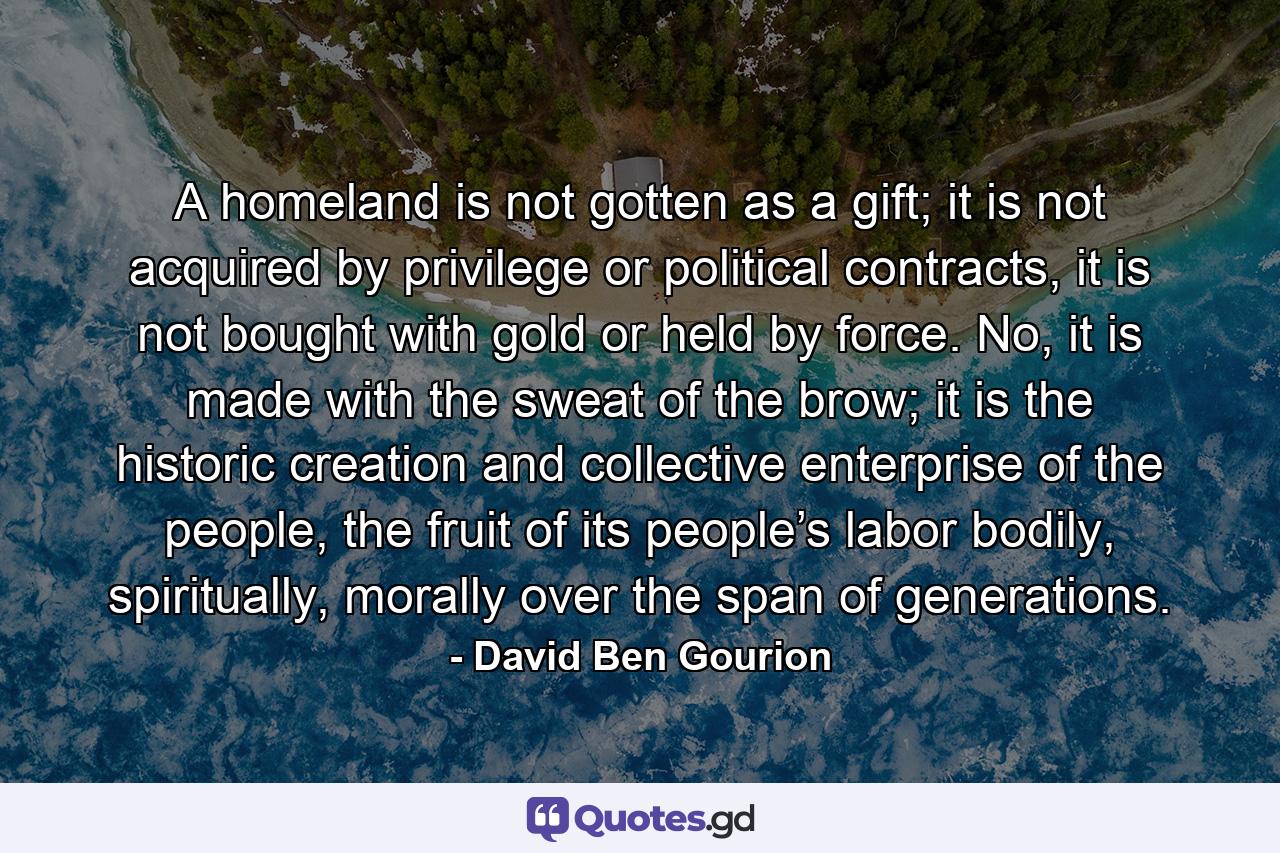 A homeland is not gotten as a gift; it is not acquired by privilege or political contracts, it is not bought with gold or held by force. No, it is made with the sweat of the brow; it is the historic creation and collective enterprise of the people, the fruit of its people’s labor bodily, spiritually, morally over the span of generations. - Quote by David Ben Gourion