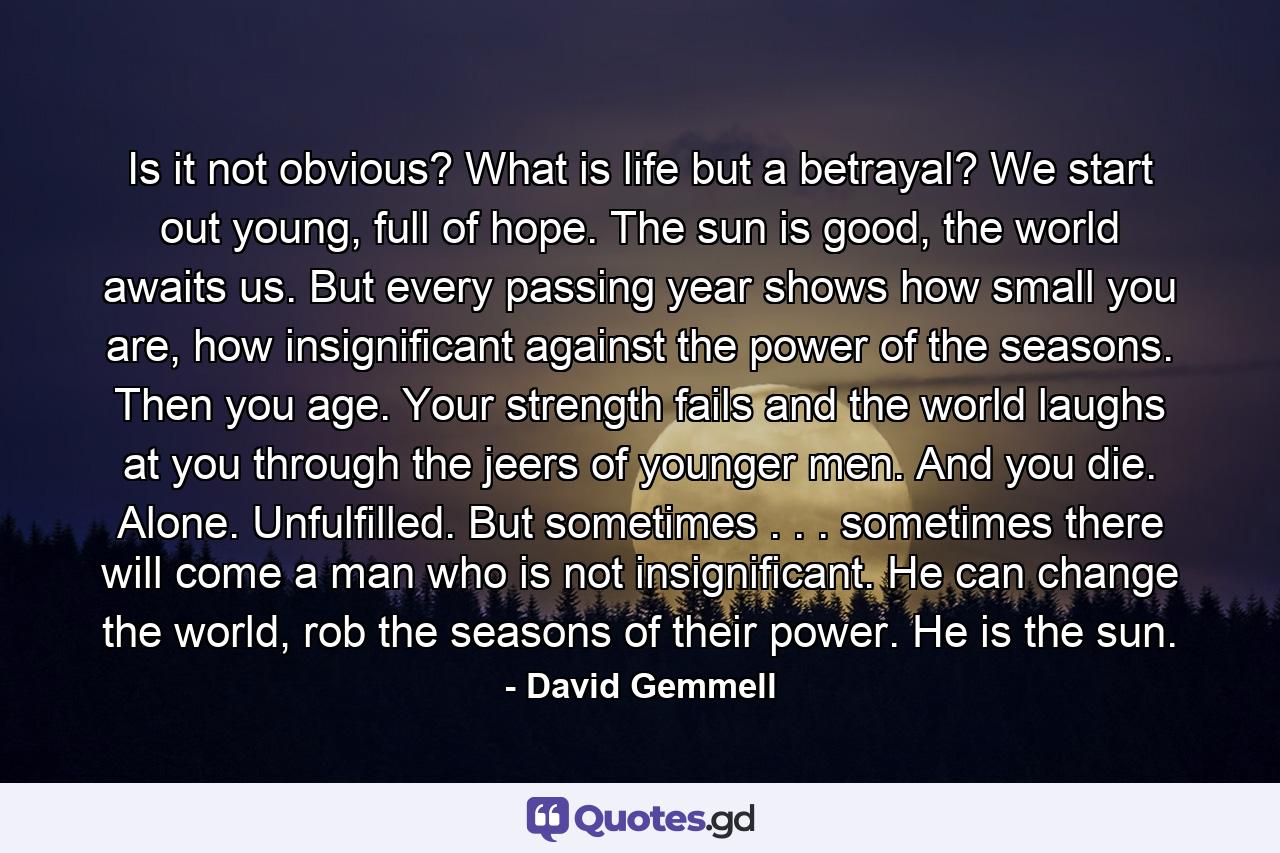 Is it not obvious? What is life but a betrayal? We start out young, full of hope. The sun is good, the world awaits us. But every passing year shows how small you are, how insignificant against the power of the seasons. Then you age. Your strength fails and the world laughs at you through the jeers of younger men. And you die. Alone. Unfulfilled. But sometimes . . . sometimes there will come a man who is not insignificant. He can change the world, rob the seasons of their power. He is the sun. - Quote by David Gemmell