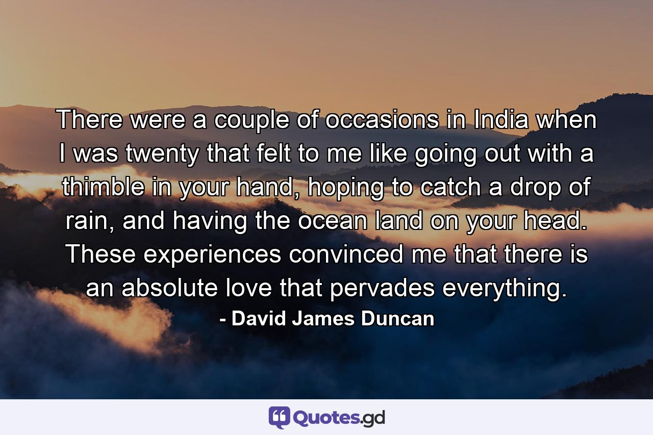 There were a couple of occasions in India when I was twenty that felt to me like going out with a thimble in your hand, hoping to catch a drop of rain, and having the ocean land on your head. These experiences convinced me that there is an absolute love that pervades everything. - Quote by David James Duncan