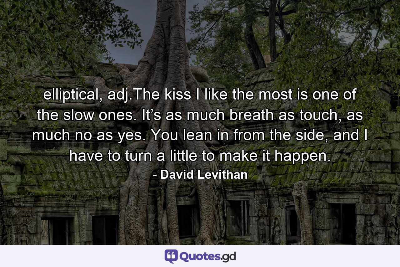 elliptical, adj.The kiss I like the most is one of the slow ones. It’s as much breath as touch, as much no as yes. You lean in from the side, and I have to turn a little to make it happen. - Quote by David Levithan