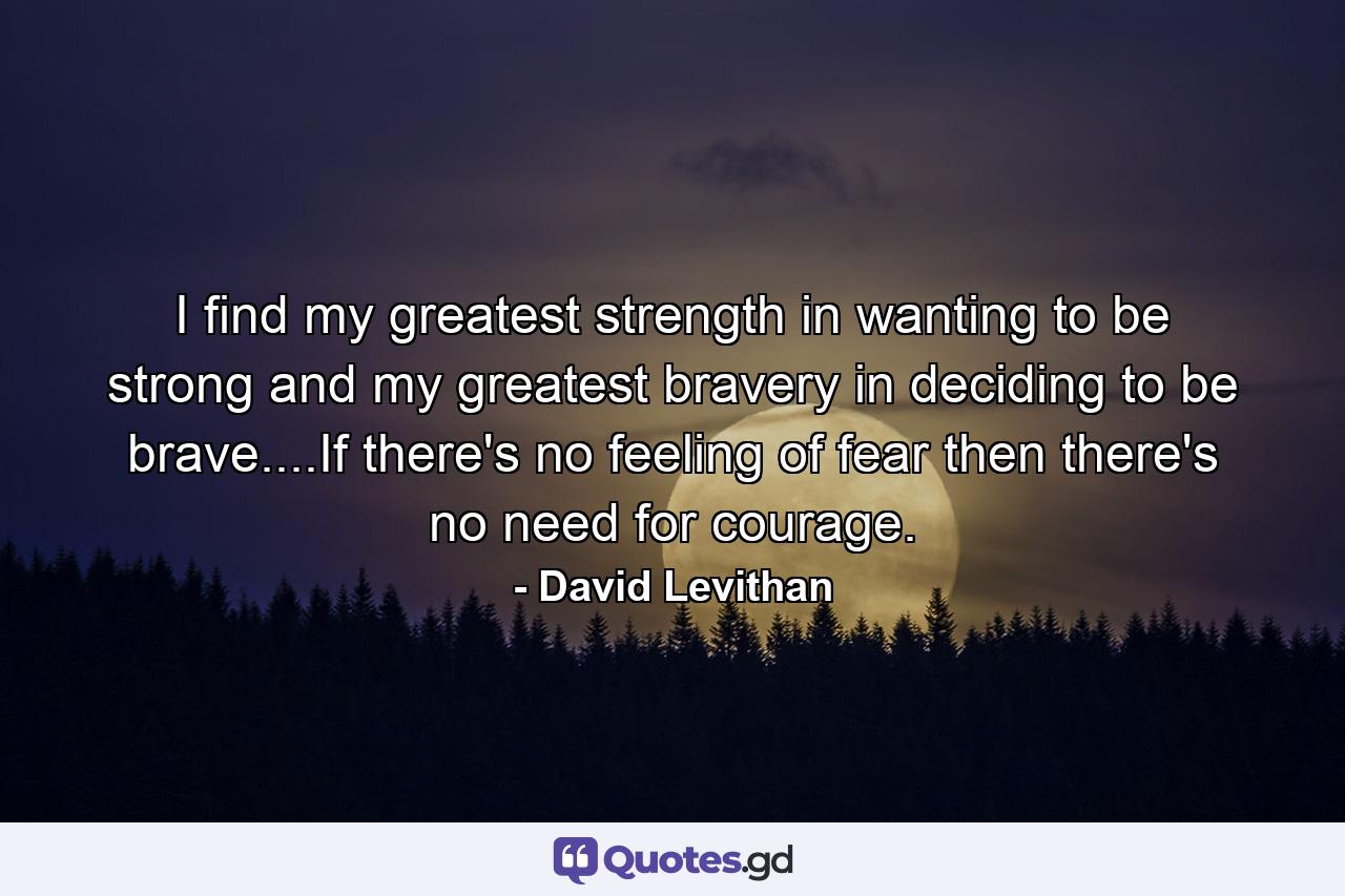 I find my greatest strength in wanting to be strong and my greatest bravery in deciding to be brave....If there's no feeling of fear then there's no need for courage. - Quote by David Levithan