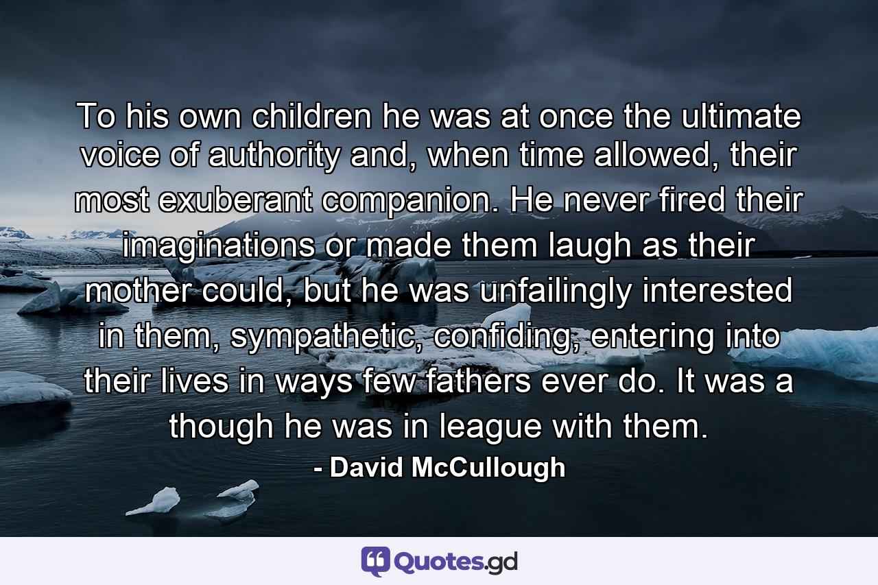 To his own children he was at once the ultimate voice of authority and, when time allowed, their most exuberant companion. He never fired their imaginations or made them laugh as their mother could, but he was unfailingly interested in them, sympathetic, confiding, entering into their lives in ways few fathers ever do. It was a though he was in league with them. - Quote by David McCullough