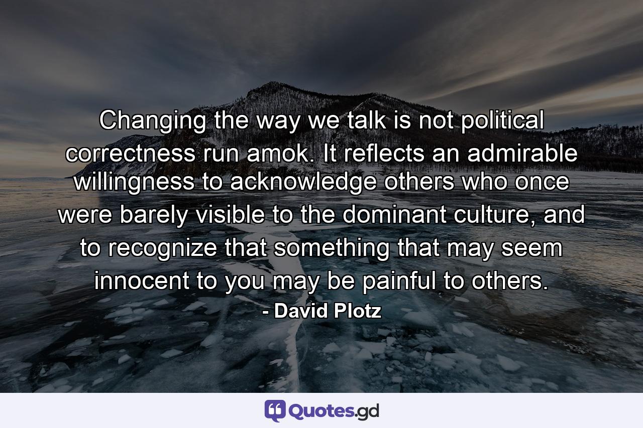 Changing the way we talk is not political correctness run amok. It reflects an admirable willingness to acknowledge others who once were barely visible to the dominant culture, and to recognize that something that may seem innocent to you may be painful to others. - Quote by David Plotz