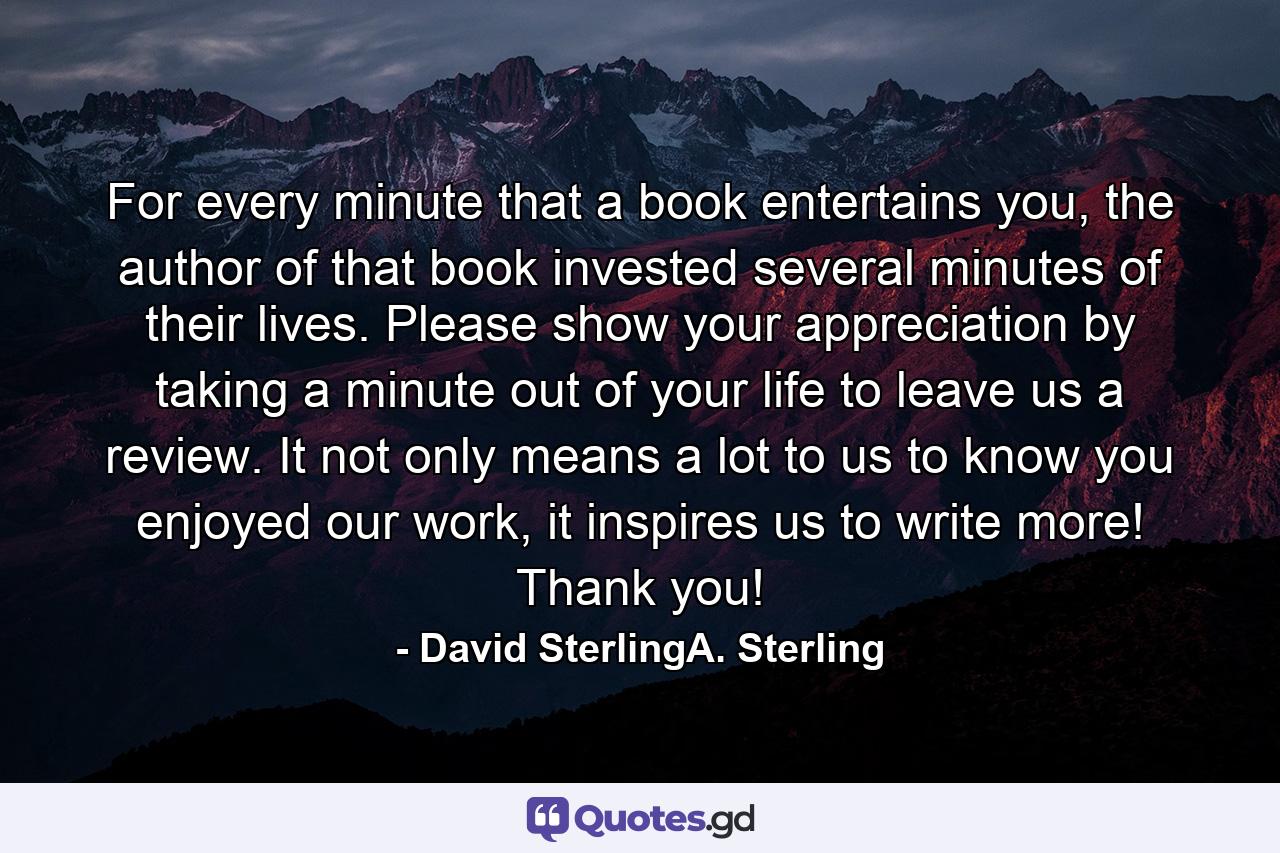 For every minute that a book entertains you, the author of that book invested several minutes of their lives. Please show your appreciation by taking a minute out of your life to leave us a review. It not only means a lot to us to know you enjoyed our work, it inspires us to write more! Thank you! - Quote by David SterlingA. Sterling