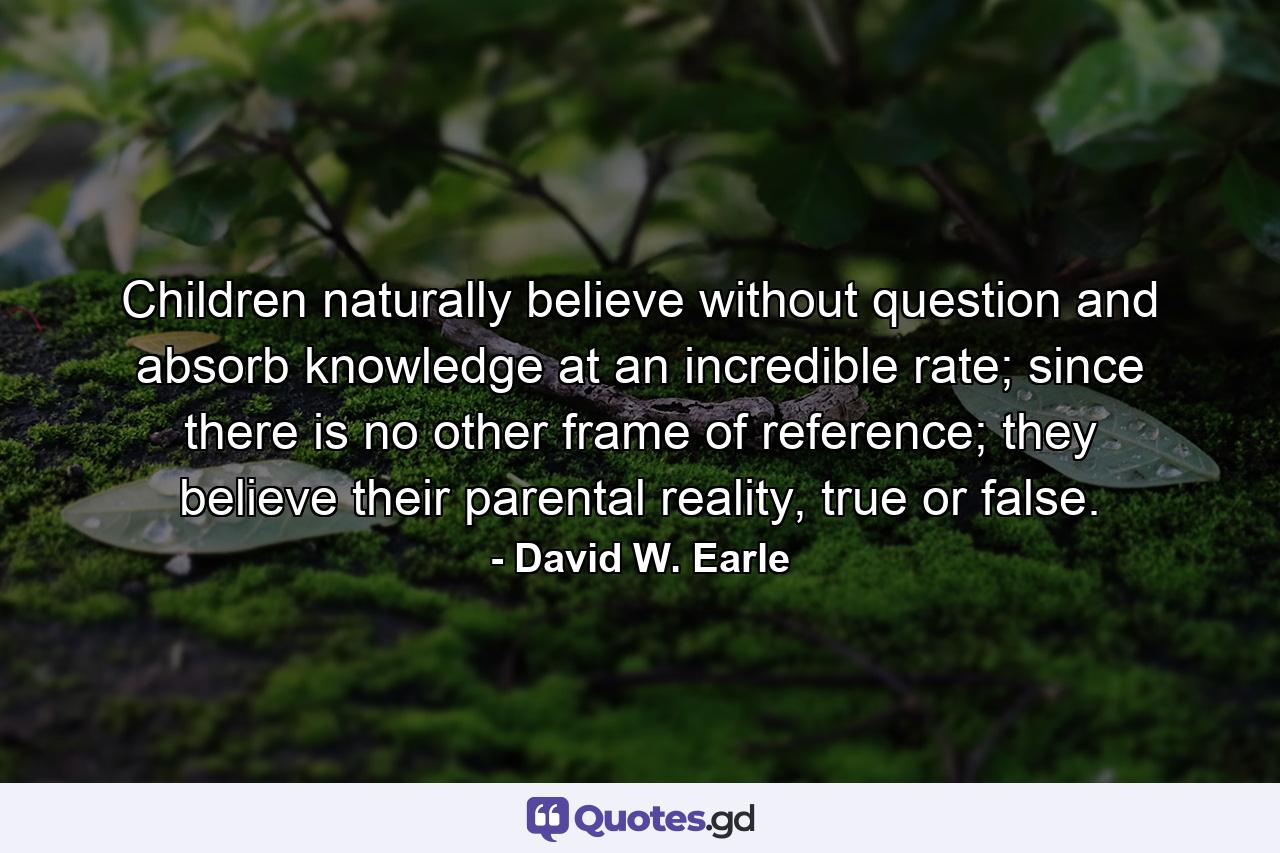 Children naturally believe without question and absorb knowledge at an incredible rate; since there is no other frame of reference; they believe their parental reality, true or false. - Quote by David W. Earle