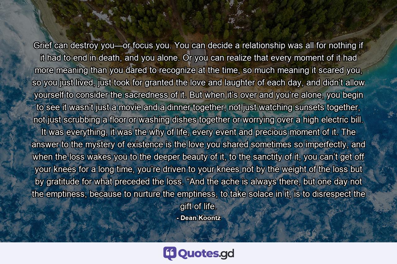 Grief can destroy you—or focus you. You can decide a relationship was all for nothing if it had to end in death, and you alone. Or you can realize that every moment of it had more meaning than you dared to recognize at the time, so much meaning it scared you, so you just lived, just took for granted the love and laughter of each day, and didn’t allow yourself to consider the sacredness of it. But when it’s over and you’re alone, you begin to see it wasn’t just a movie and a dinner together, not just watching sunsets together, not just scrubbing a floor or washing dishes together or worrying over a high electric bill. It was everything, it was the why of life, every event and precious moment of it. The answer to the mystery of existence is the love you shared sometimes so imperfectly, and when the loss wakes you to the deeper beauty of it, to the sanctity of it, you can’t get off your knees for a long time, you’re driven to your knees not by the weight of the loss but by gratitude for what preceded the loss. “And the ache is always there, but one day not the emptiness, because to nurture the emptiness, to take solace in it, is to disrespect the gift of life. - Quote by Dean Koontz