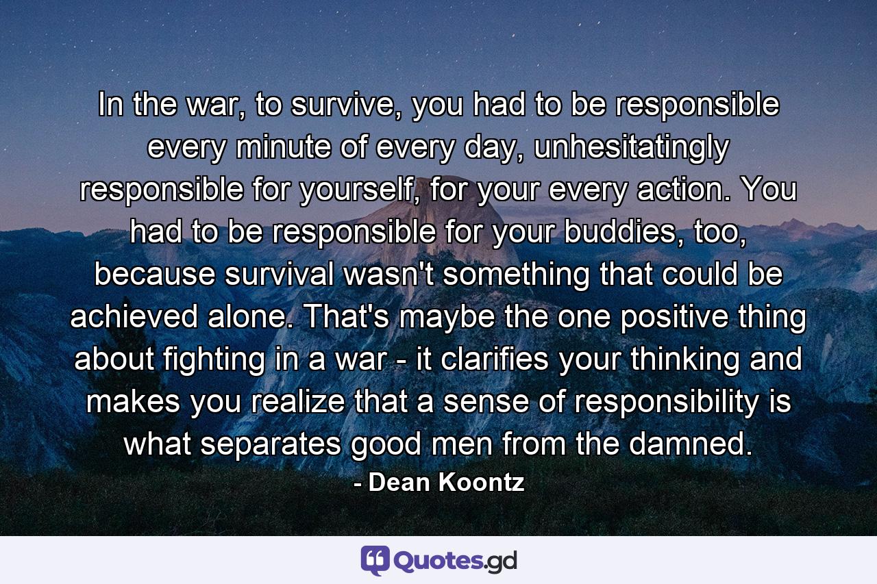 In the war, to survive, you had to be responsible every minute of every day, unhesitatingly responsible for yourself, for your every action. You had to be responsible for your buddies, too, because survival wasn't something that could be achieved alone. That's maybe the one positive thing about fighting in a war - it clarifies your thinking and makes you realize that a sense of responsibility is what separates good men from the damned. - Quote by Dean Koontz