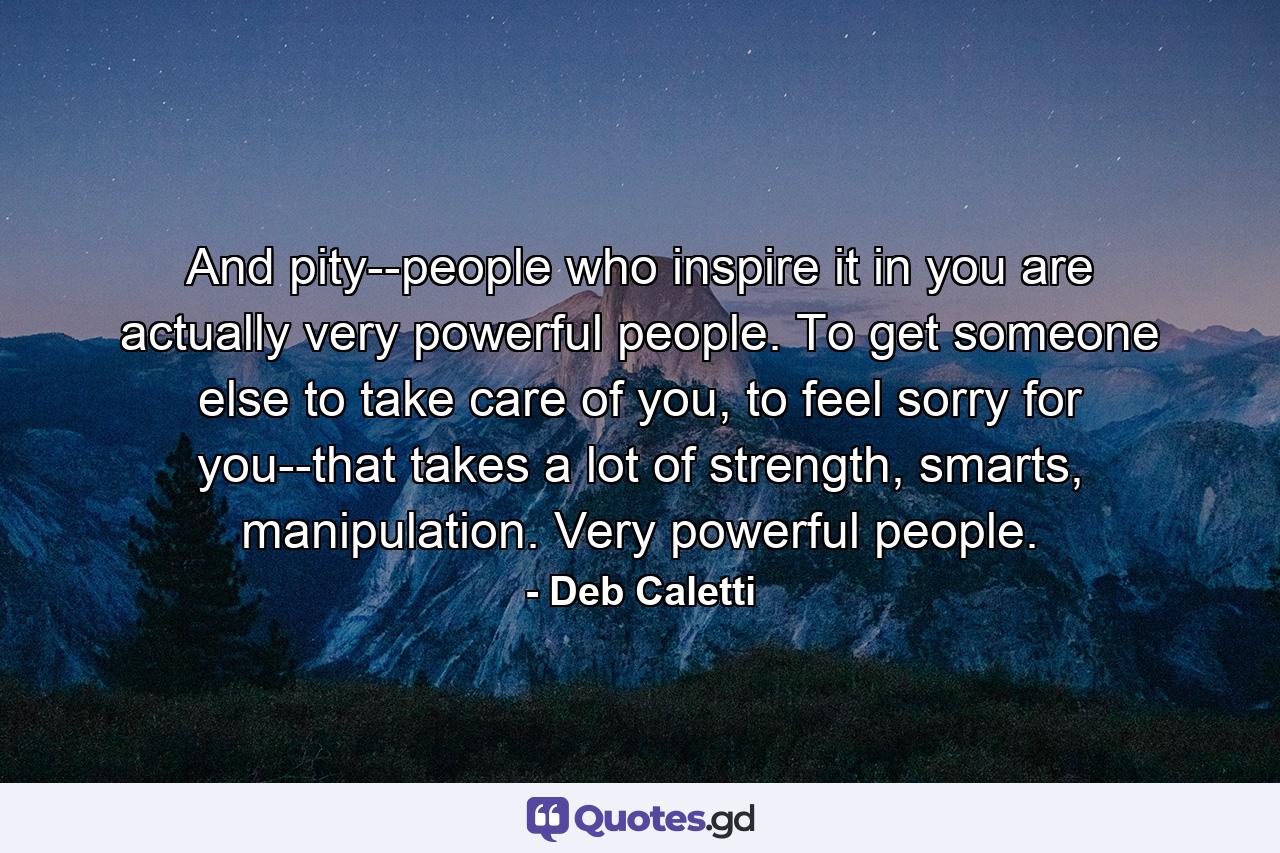 And pity--people who inspire it in you are actually very powerful people. To get someone else to take care of you, to feel sorry for you--that takes a lot of strength, smarts, manipulation. Very powerful people. - Quote by Deb Caletti