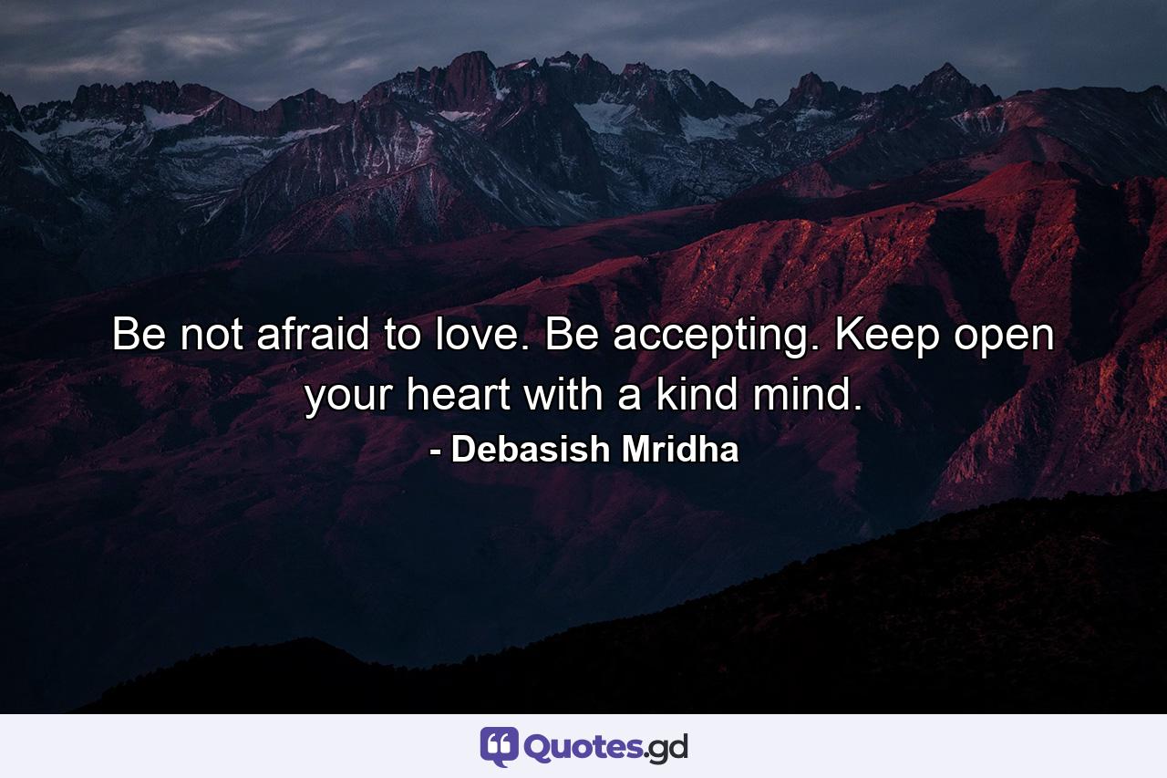 Be not afraid to love. Be accepting. Keep open your heart with a kind mind. - Quote by Debasish Mridha