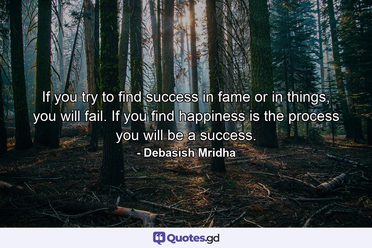 If you try to find success in fame or in things, you will fail. If you find happiness is the process you will be a success. - Quote by Debasish Mridha