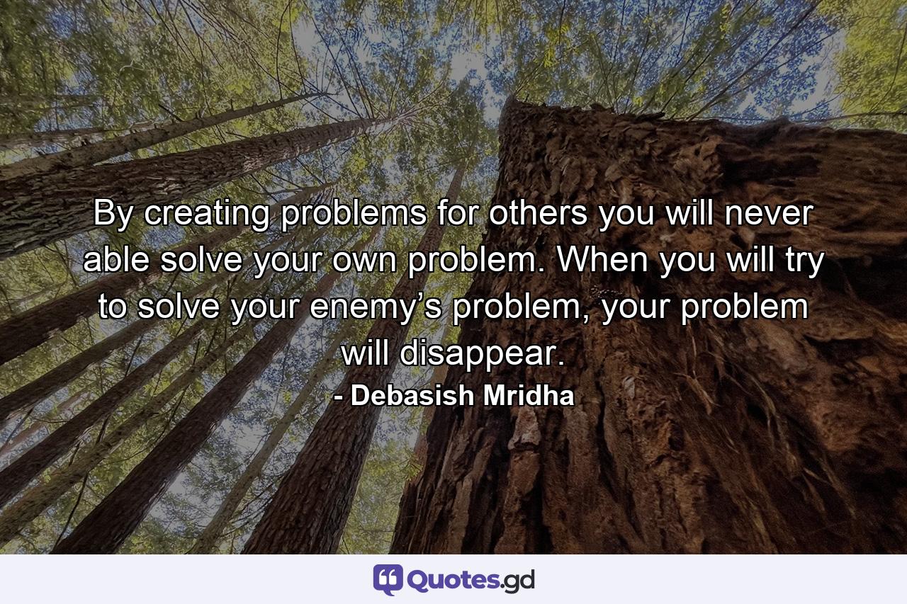 By creating problems for others you will never able solve your own problem. When you will try to solve your enemy’s problem, your problem will disappear. - Quote by Debasish Mridha