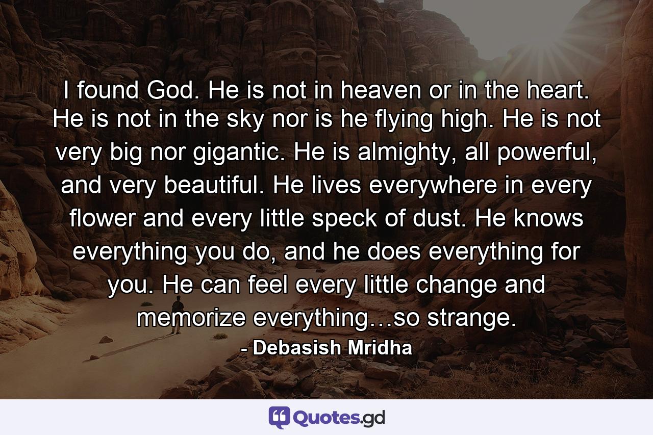 I found God. He is not in heaven or in the heart. He is not in the sky nor is he flying high. He is not very big nor gigantic. He is almighty, all powerful, and very beautiful. He lives everywhere in every flower and every little speck of dust. He knows everything you do, and he does everything for you. He can feel every little change and memorize everything…so strange. - Quote by Debasish Mridha