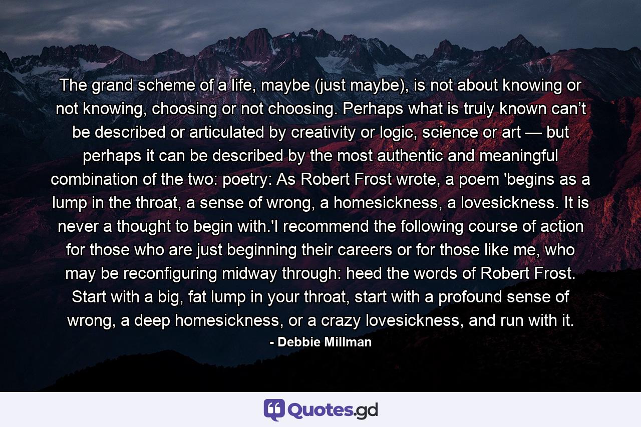 The grand scheme of a life, maybe (just maybe), is not about knowing or not knowing, choosing or not choosing. Perhaps what is truly known can’t be described or articulated by creativity or logic, science or art — but perhaps it can be described by the most authentic and meaningful combination of the two: poetry: As Robert Frost wrote, a poem 'begins as a lump in the throat, a sense of wrong, a homesickness, a lovesickness. It is never a thought to begin with.'I recommend the following course of action for those who are just beginning their careers or for those like me, who may be reconfiguring midway through: heed the words of Robert Frost. Start with a big, fat lump in your throat, start with a profound sense of wrong, a deep homesickness, or a crazy lovesickness, and run with it. - Quote by Debbie Millman