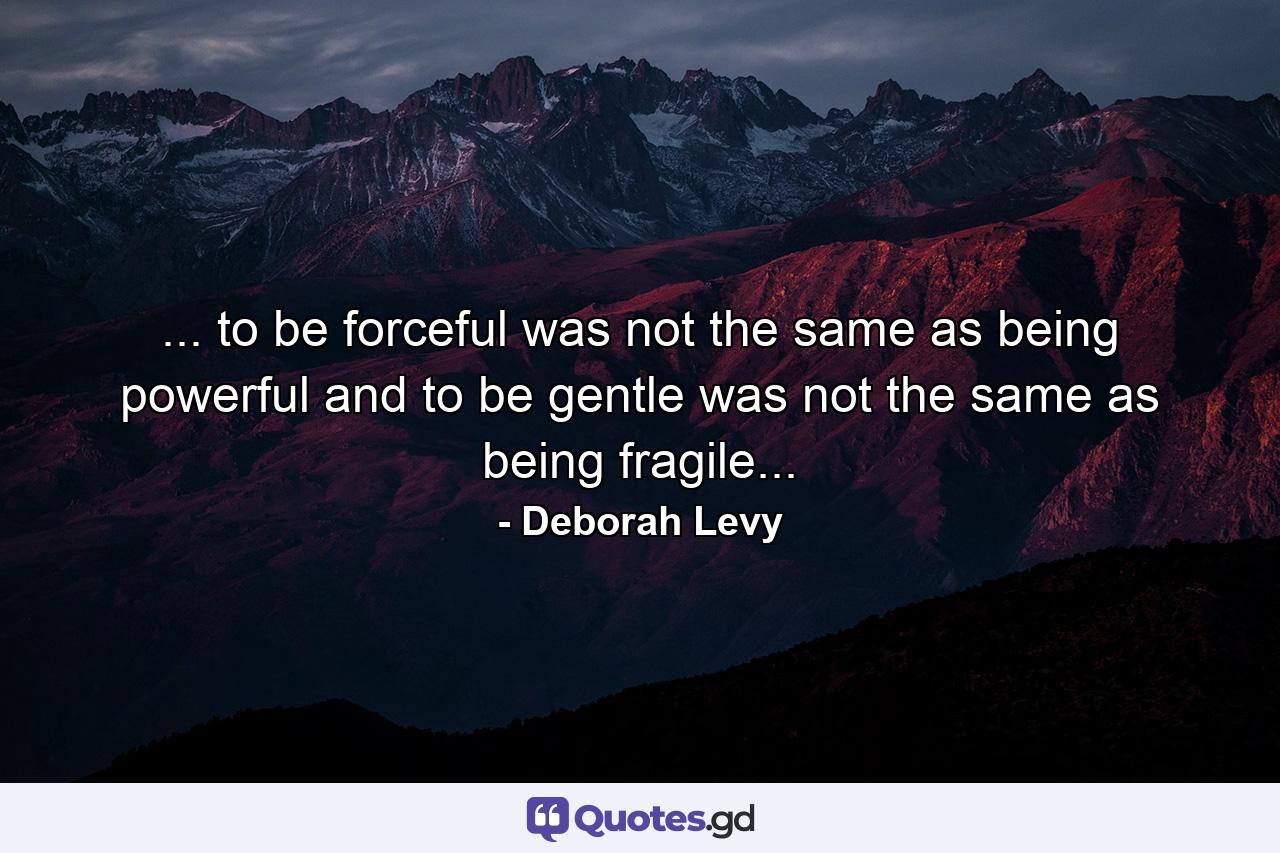 ... to be forceful was not the same as being powerful and to be gentle was not the same as being fragile... - Quote by Deborah Levy