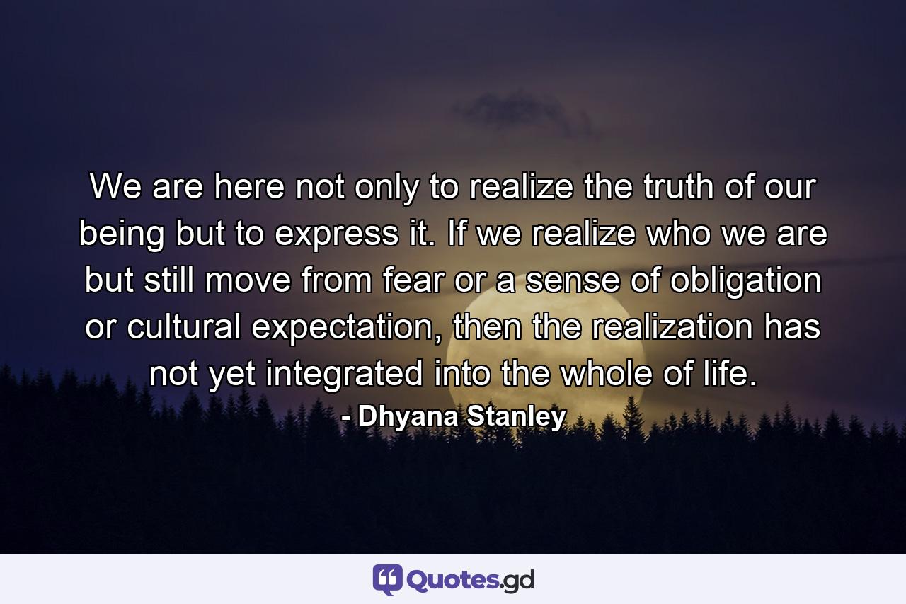 We are here not only to realize the truth of our being but to express it. If we realize who we are but still move from fear or a sense of obligation or cultural expectation, then the realization has not yet integrated into the whole of life. - Quote by Dhyana Stanley